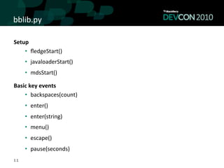 bblib.py	
  

Setup	
  
    •  ﬂedgeStart()	
  
     •  javaloaderStart()	
  
     •  mdsStart()	
  

Basic	
  key	
  events	
  
    •  backspaces(count)	
  
     •  enter()	
  
     •  enter(string)	
  
     •  menu()	
  	
  
     •  escape()	
  	
  
     •  pause(seconds)	
  
11
 