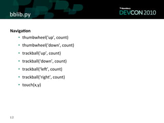 bblib.py	
  

Naviga<on	
  
    •  thumbwheel('up',	
  count)	
  
     •  thumbwheel(‘down',	
  count)	
  
     •  trackball('up’,	
  count)	
  
     •  trackball(‘down’,	
  count)	
  
     •  trackball(‘lek’,	
  count)	
  
     •  trackball(‘right’,	
  count)	
  
     •  touch(x,y)	
  




12
 