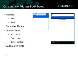 Case	
  study	
  –	
  Address	
  Book	
  Demo	
  

 •  Devices	
  
      –  Pearl	
  
      –  Storm	
  
 •  Simulator	
  library	
  
 •  Address	
  book	
  
      –  Add	
  contact	
  
      –  Find	
  contact	
  
      –  Delete	
  contact	
  
 •  Automated	
  tests	
  


 13
 