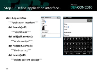 Step	
  1	
  :	
  Deﬁne	
  applica,on	
  interface	
  

 class	
  AppInterface:	
  
 	
  	
  	
  	
  """Applica,on	
  Interface"""	
  
 	
  	
  	
  	
  def	
  	
  launch(self):	
  
 	
  	
  	
  	
  	
  	
  	
  	
  	
  """Launch	
  app"""	
  
 	
  	
  	
  	
  def	
  add(self,	
  contact):	
  
 	
  	
  	
  	
  	
  	
  	
  	
  """Add	
  a	
  contact"""	
  
 	
  	
  	
  	
  def	
  ﬁnd(self,	
  contact):	
  
 	
  	
  	
  	
  	
  	
  	
  	
  """Find	
  contact"""	
  
 	
  	
  	
  	
  def	
  delete(self):	
  
 	
  	
  	
  	
  	
  	
  	
  	
  """Delete	
  current	
  contact"""	
  
 	
  
 15
 