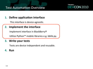 Test	
  Automa,on	
  Overview	
  

1.  Deﬁne	
  applica<on	
  interface	
  
      This	
  interface	
  is	
  device-­‐agnos,c.	
  
2.  Implement	
  the	
  interface	
  
     Implement	
  interface	
  in	
  BlackBerry®	
  	
  
     U,lize	
  Python™	
  mobile	
  libraries	
  e.g.	
  bblib.py.	
  
3.  Write	
  your	
  tests	
  
     Tests	
  are	
  device	
  independent	
  and	
  reusable.	
  
4.  Run	
  



16
 
