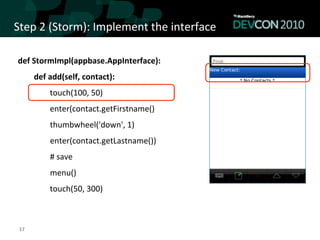Step	
  2	
  (Storm):	
  Implement	
  the	
  interface	
  

 def	
  StormImpl(appbase.AppInterface):	
  
                      def	
  add(self,	
  contact):	
  	
  
                                            touch(100,	
  50)	
  
                                            enter(contact.getFirstname()	
  
 	
  	
  	
  	
  	
  	
  	
  	
  	
  	
  	
  	
  	
  	
  	
  	
  thumbwheel('down',	
  1)	
  
 	
  	
  	
  	
  	
  	
  	
  	
  	
  	
  	
  	
  	
  	
  	
  	
  enter(contact.getLastname())	
  
 	
  	
  	
  	
  	
  	
  	
  	
  	
  	
  	
  	
  	
  	
  	
  	
  #	
  save	
  
 	
  	
  	
  	
  	
  	
  	
  	
  	
  	
  	
  	
  	
  	
  	
  	
  menu()	
  
                                            touch(50,	
  300)	
  



  17	
  
 