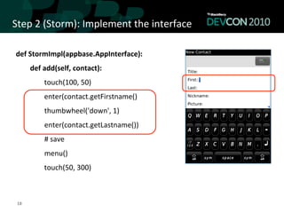 Step	
  2	
  (Storm):	
  Implement	
  the	
  interface	
  

 def	
  StormImpl(appbase.AppInterface):	
  
                      def	
  add(self,	
  contact):	
  	
  
                                            touch(100,	
  50)	
  
                                            enter(contact.getFirstname()	
  
 	
  	
  	
  	
  	
  	
  	
  	
  	
  	
  	
  	
  	
  	
  	
  	
  thumbwheel('down',	
  1)	
  
 	
  	
  	
  	
  	
  	
  	
  	
  	
  	
  	
  	
  	
  	
  	
  	
  enter(contact.getLastname())	
  
 	
  	
  	
  	
  	
  	
  	
  	
  	
  	
  	
  	
  	
  	
  	
  	
  #	
  save	
  
 	
  	
  	
  	
  	
  	
  	
  	
  	
  	
  	
  	
  	
  	
  	
  	
  menu()	
  
                                            touch(50,	
  300)	
  



  18	
  
 