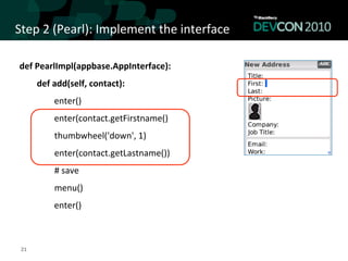 Step	
  2	
  (Pearl):	
  Implement	
  the	
  interface	
  

 def	
  PearlImpl(appbase.AppInterface):	
  
                      def	
  add(self,	
  contact):	
  	
  
                                            enter()	
  
                                            enter(contact.getFirstname()	
  
 	
  	
  	
  	
  	
  	
  	
  	
  	
  	
  	
  	
  	
  	
  	
  	
  thumbwheel('down',	
  1)	
  
 	
  	
  	
  	
  	
  	
  	
  	
  	
  	
  	
  	
  	
  	
  	
  	
  enter(contact.getLastname())	
  
 	
  	
  	
  	
  	
  	
  	
  	
  	
  	
  	
  	
  	
  	
  	
  	
  #	
  save	
  
 	
  	
  	
  	
  	
  	
  	
  	
  	
  	
  	
  	
  	
  	
  	
  	
  menu()	
  
                                            enter()



  21	
  
 