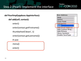 Step	
  2	
  (Pearl):	
  Implement	
  the	
  interface	
  

 def	
  PearlImpl(appbase.AppInterface):	
  
                      def	
  add(self,	
  contact):	
  	
  
                                            enter()	
  
                                            enter(contact.getFirstname()	
  
 	
  	
  	
  	
  	
  	
  	
  	
  	
  	
  	
  	
  	
  	
  	
  	
  thumbwheel('down',	
  1)	
  
 	
  	
  	
  	
  	
  	
  	
  	
  	
  	
  	
  	
  	
  	
  	
  	
  enter(contact.getLastname())	
  
 	
  	
  	
  	
  	
  	
  	
  	
  	
  	
  	
  	
  	
  	
  	
  	
  #	
  save	
  
 	
  	
  	
  	
  	
  	
  	
  	
  	
  	
  	
  	
  	
  	
  	
  	
  menu()	
  
                                            enter()



  22	
  
 