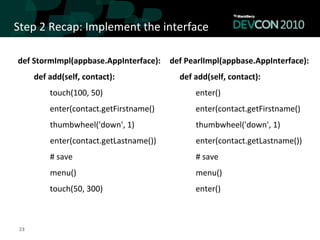 Step	
  2	
  Recap:	
  Implement	
  the	
  interface	
  

 def	
  StormImpl(appbase.AppInterface):	
   	
  	
  	
  def	
  PearlImpl(appbase.AppInterface):	
  
                      def	
  add(self,	
  contact):	
  	
                                                               def	
  add(self,	
  contact):	
  	
  
                                            touch(100,	
  50)	
                                                                               enter()	
  
                                            enter(contact.getFirstname()	
                                                                    enter(contact.getFirstname()	
  
 	
  	
  	
  	
  	
  	
  	
  	
  	
  	
  	
  	
  	
  	
  	
  	
  thumbwheel('down',	
  1)	
        	
  	
  	
  	
  	
  	
  	
  	
  	
  	
  	
  	
  	
  	
  	
  	
  thumbwheel('down',	
  1)	
  
 	
  	
  	
  	
  	
  	
  	
  	
  	
  	
  	
  	
  	
  	
  	
  	
  enter(contact.getLastname())	
   	
  	
  	
  	
  	
  	
  	
  	
  	
  	
  	
  	
  	
  	
  	
  	
  enter(contact.getLastname())	
  
 	
  	
  	
  	
  	
  	
  	
  	
  	
  	
  	
  	
  	
  	
  	
  	
  #	
  save	
                       	
  	
  	
  	
  	
  	
  	
  	
  	
  	
  	
  	
  	
  	
  	
  	
  #	
  save	
  
 	
  	
  	
  	
  	
  	
  	
  	
  	
  	
  	
  	
  	
  	
  	
  	
  menu()	
                          	
  	
  	
  	
  	
  	
  	
  	
  	
  	
  	
  	
  	
  	
  	
  	
  menu()	
  
                                            touch(50,	
  300)	
                                                                               enter()	
  
                                                                                                   	
  

  23	
  
 