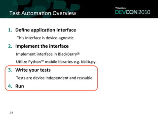 Test	
  Automa,on	
  Overview	
  

1.  Deﬁne	
  applica<on	
  interface	
  
      This	
  interface	
  is	
  device-­‐agnos,c.	
  
2.  Implement	
  the	
  interface	
  
     Implement	
  interface	
  in	
  BlackBerry®	
  	
  
     U,lize	
  Python™	
  mobile	
  libraries	
  e.g.	
  bblib.py.	
  
3.  Write	
  your	
  tests	
  
     Tests	
  are	
  device	
  independent	
  and	
  reusable.	
  
4.  Run	
  



24
 