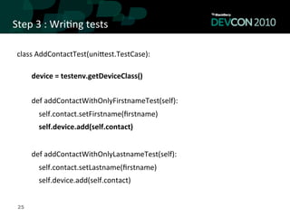 Step	
  3	
  :	
  Wri,ng	
  tests	
  

 class	
  AddContactTest(uniqest.TestCase):	
  
      	
  
      device	
  =	
  testenv.getDeviceClass()	
  
      	
  
          def	
  addContactWithOnlyFirstnameTest(self):	
  
          	
  	
  	
  	
  self.contact.setFirstname(ﬁrstname)	
  
          	
  	
  	
  	
  self.device.add(self.contact)	
  
          	
  
          def	
  addContactWithOnlyLastnameTest(self):	
  
          	
  	
  	
  	
  self.contact.setLastname(ﬁrstname)	
  
          	
  	
  	
  	
  self.device.add(self.contact)	
  
          	
  
 	
  25
 