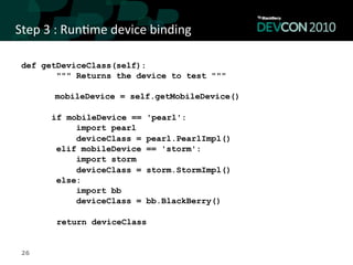 Step	
  3	
  :	
  Run,me	
  device	
  binding	
  

 def getDeviceClass(self):
        """ Returns the device to test """

          mobileDevice = self.getMobileDevice()

         if mobileDevice ==        'pearl':
              import pearl
              deviceClass =        pearl.PearlImpl()
          elif mobileDevice        == 'storm':
              import storm
              deviceClass =        storm.StormImpl()
          else:
              import bb
              deviceClass =        bb.BlackBerry()

           return deviceClass


 26
 