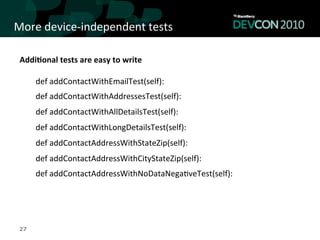 More	
  device-­‐independent	
  tests	
  

 Addi<onal	
  tests	
  are	
  easy	
  to	
  write	
  
 	
  


        def	
  addContactWithEmailTest(self):	
  
        def	
  addContactWithAddressesTest(self):	
  
        def	
  addContactWithAllDetailsTest(self):	
  
        def	
  addContactWithLongDetailsTest(self):	
  
        def	
  addContactAddressWithStateZip(self):	
  
        def	
  addContactAddressWithCityStateZip(self):	
  
        def	
  addContactAddressWithNoDataNega,veTest(self):	
  
 	
  
 	
  
 27
 