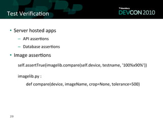Test	
  Veriﬁca,on	
  

 •  Server	
  hosted	
  apps	
  
      –  API	
  asser,ons	
  
      –  Database	
  asser,ons	
  
 •  Image	
  asser,ons	
  
      	
  
      self.assertTrue(imagelib.compare(self.device,	
  testname,	
  '100%x90%‘))	
  
      	
  
      imagelib.py	
  :	
  
            def	
  compare(device,	
  imageName,	
  crop=None,	
  tolerance=500)	
  




 29
 