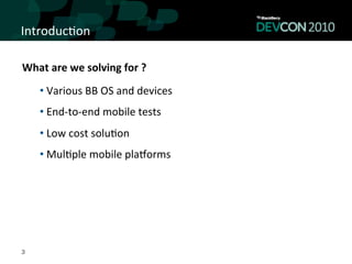 Introduc,on	
  

What	
  are	
  we	
  solving	
  for	
  ?	
  
      • 	
  Various	
  BB	
  OS	
  and	
  devices	
  
      • 	
  End-­‐to-­‐end	
  mobile	
  tests	
  
      • 	
  Low	
  cost	
  solu,on	
  
      • 	
  Mul,ple	
  mobile	
  plaLorms	
  




3
 