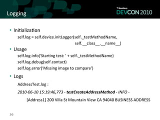 Logging	
  

 •  Ini,aliza,on	
  
      self.log	
  =	
  self.device.initLogger(self._testMethodName,	
  	
  
      	
  	
  	
  	
  	
  	
  	
  	
  	
  	
  	
  	
  	
  	
  	
  	
  	
  	
  	
  	
  	
  	
  	
  	
  	
  	
  	
  	
  	
  	
  	
  	
  	
  	
  	
  	
  	
  	
  	
  	
  	
  	
  	
  	
  	
  	
  	
  	
  	
  	
  	
  	
  	
  	
  	
  	
  	
  self.__class__.__name__)	
  
 •  Usage	
  
      self.log.info('Star,ng	
  test:	
  '	
  +	
  self._testMethodName)	
  
      self.log.debug(self.contact)	
  
      self.log.error(‘Missing	
  image	
  to	
  compare’)	
  
 •  Logs	
  
      AddressTest.log	
  :	
  	
  
      2010-­‐06-­‐10	
  15:19:46,773	
  -­‐	
  testCreateAddressMethod	
  -­‐	
  INFO	
  -­‐	
  
                         	
  [Address1]	
  200	
  Villa	
  St	
  Mountain	
  View	
  CA	
  94040	
  BUSINESS	
  ADDRESS	
  


 30
 