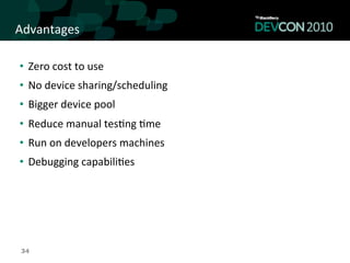 Advantages	
  

•  Zero	
  cost	
  to	
  use	
  	
  
•  No	
  device	
  sharing/scheduling	
  
•  Bigger	
  device	
  pool	
  
•  Reduce	
  manual	
  tes,ng	
  ,me	
  
•  Run	
  on	
  developers	
  machines	
  
•  Debugging	
  capabili,es	
  




 34
 