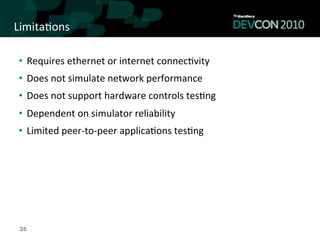 Limita,ons	
  

 •  Requires	
  ethernet	
  or	
  internet	
  connec,vity	
  
 •  Does	
  not	
  simulate	
  network	
  performance	
  
 •  Does	
  not	
  support	
  hardware	
  controls	
  tes,ng	
  
 •  Dependent	
  on	
  simulator	
  reliability	
  
 •  Limited	
  peer-­‐to-­‐peer	
  applica,ons	
  tes,ng	
  




 35
 