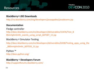 Resources	
  

 BlackBerry	
  ®	
  JDE	
  Downloads	
  
 hqp://na.blackberry.com/eng/developers/javaappdev/javadevenv.jsp	
  

 Documenta<on	
  
 Fledge	
  controller	
  
 hqp://docs.blackberry.com/en/developers/deliverables/15476/Test_B	
  
 BSmrtphnSmltr_events_using_script_607587_11.jsp	
  
 BlackBerry	
  ®	
  Simulator	
  Tes,ng	
  
 hqp://docs.blackberry.com/en/developers/deliverables/6338/Tes,ng_apps_using_the	
  
 _BBSmrtphnSmltr_607559_11.jsp	
  
 Python	
  ™	
  
 hqp://docs.python.org/	
  
 	
  
 BlackBerry	
  ® Developers	
  Forum	
  
 hqp://supporLorums.blackberry.com/	
  

 36
 