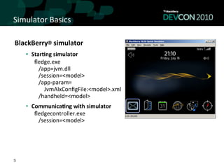 Simulator	
  Basics	
  

BlackBerry®	
  simulator	
  
    •  Star<ng	
  simulator	
  
    	
  	
  	
  	
  	
  	
  ﬂedge.exe	
  	
  
    	
  	
  	
  	
  	
  	
  	
  	
  	
  /app=jvm.dll	
  	
  	
  	
  	
  	
  	
  	
  
    	
  	
  	
  	
  	
  	
  	
  	
  	
  /session=<model>	
  
    	
  	
  	
  	
  	
  	
  	
  	
  	
  /app-­‐param=	
  
    	
  	
  	
  	
  	
  	
  	
  	
  	
  	
  	
  	
  	
  JvmAlxConﬁgFile:<model>.xml	
  	
  
    	
  	
  	
  	
  	
  	
  	
  	
  	
  /handheld=<model>	
  
    •  Communica<ng	
  with	
  simulator	
  
    	
  	
  	
  	
  	
  	
  ﬂedgecontroller.exe	
  	
  
    	
  	
  	
  	
  	
  	
  	
  	
  	
  /session=<model>	
  




5
 