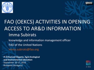 Imma Subirats knowledge and information management officer FAO of the United Nations [email_address] FAO (OEKCS) ACTIVITIES IN OPENING  ACCESS TO AR&D INFORMATION IT-Enhanced Organic, Agro-Ecological and Environmental Education September 16-17, 2010 Budapest (Hungary) 