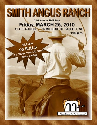 21st Annual Bull Sale

     Friday, MARCH 26, 2010
AT THE RANCH                25 MILES SE OF BASSETT, NE
                                              1:00 p.m.


                NG
        SELLI
            LS
      90 BUL ld Ranch
            O Year
& 1 T hr e e         ding
       B ro  k e G el




                                             "Your Brand for Performance"
 
