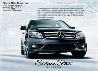 Silver Star Montreal
7800, boulevard Decarie
Montreal, QC H4P 2H4
(514) 735-3581              Silver Star Mercedes-Benz Montreal is located in the heart of the island. We
http://www.silverstar.ca/   treat the needs of each individual customer with paramount concern no matter
                            where they come from Montreal, Laval or Blainville. We know that you have
                            high expectations, and as a car dealer we enjoy the challenge of meeting and
                            exceeding those standards each and every time. Allow us to demonstrate our
                            commitment to excellence!




  The 2010 C - Class
 
