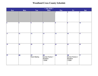 Woodland Cross County Schedule

                                            ~ July 2010 ~
     Sun        Mon          Tue                Wed              Thu           Fri              Sat
                                                            1          2                   3




4          5          6                7                    8          9                   10




11         12         13               14                   15         16                  17




18         19         20               21                   22         23                  24




25         26         27               28                   29         30                  31
                      Parent Meeting   Summer Practice 1               Summer Practice 2
                                       Woodland                        Woodland
                                       7:30AM                          7:30AM
 