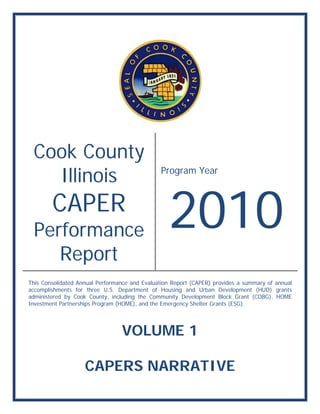 Coo Coun
   ok C nty
   Illin
       nois                                    Prog
                                                  gram Ye
                                                        ear




 Per man
        CAP R
        C PER
   rform nce                                      2010
                                                  2010
    Rep
      port
T
This Consolid
            dated Annua Performan and Eva
                      al         nce       aluation Rep
                                                      port (CAPER) provides a summary o annual
                                                                   )                    of
a
accomplishm
          ments for thhree U.S. Department of Housing and Urba Development (HUD grants
                                 D                     g          an                   D)
a
administered by Cook County, including the Community Developme Block Gr
           d           C                                          ent         rant (CDBG), HOME
I
Investment Partnerships Program (H
            P         s          HOME), and the Emerge ncy Shelter Grants (ESG
                                                                             G).




                                 VOL
                                   LUME 1
                                      E

                    CAPE
                    C ERS NAR
                          N RRATIVE
 