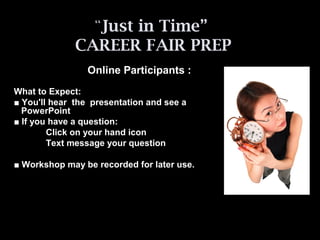 “Just in Time”
CAREER FAIR PREP
Online Participants :
What to Expect:
■ You'll hear the presentation and see a
PowerPoint
■ If you have a question:
Click on your hand icon
Text message your question
■ Workshop may be recorded for later use.
 