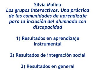 Silvia Molina
Los grupos interactivos. Una práctica
 de las comunidades de aprendizaje
 para la inclusión del alumnado con
            discapacidad

    1) Resultados en aprendizaje
            instrumental

 2) Resultados de integración social

      3) Resultados en general
 