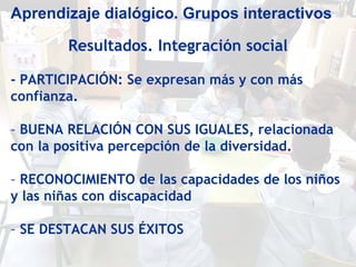 Aprendizaje dialógico. Grupos interactivos

        Resultados. Integración social

- PARTICIPACIÓN: Se expresan más y con más
confianza.

- BUENA RELACIÓN CON SUS IGUALES, relacionada
con la positiva percepción de la diversidad.

- RECONOCIMIENTO de las capacidades de los niños
y las niñas con discapacidad

- SE DESTACAN SUS ÉXITOS
 