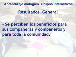Aprendizaje dialógico. Grupos interactivos

        Resultados. General

- Se perciben los beneficios para
sus compañeras y compañeros y
para toda la comunidad.
 
