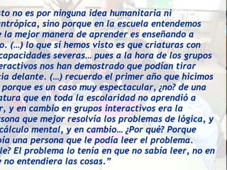 sto no es por ninguna idea humanitaria ni
antrópica, sino porque en la escuela entendemos
e la mejor manera de aprender es enseñando a
 o. (…) lo que sí hemos visto es que criaturas con
 capacidades severas… pues a la hora de los grupos
eractivos nos han demostrado que podían tirar
cia delante. (…) recuerdo el primer año que hicimos
  porque es un caso muy espectacular, ¿no? de una
atura que en toda la escolaridad no aprendió a
 r, y en cambio en grupos interactivos era la
rsona que mejor resolvía los problemas de lógica, y
 cálculo mental, y en cambio… ¿Por qué? Porque
bía una persona que le podía leer el problema.
 le? El problema lo tenía en que no sabía leer, no en
e no entendiera las cosas.”
 
