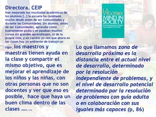 Directora. CEIP
Han mejorado los resultados académicos de
los alumnos […] la escuela ha cambiado
mucho desde antes de ser Comunidades y
durante las Comunidades. Un alumno, antes
de ser Comunidades, aprendía como
buenamente podía y se pasaban muchos
cursos sin grandes aprendizajes, ni de la
propia vida, y en cambio yo veo que ahora en
las clases hay un ambiente de trabajo un
    los maestros y
rigor,                                         Lo que llamamos zona de
maestras tienen ayuda en                       desarrollo próximo es la
la clase y compartir el                        distancia entre el actual nivel
mismo objetivo, que es                         de desarrollo, determinado
mejorar el aprendizaje de                      por la resolución
los niños y las niñas, con                     independiente de problemas, y
otras personas que no son                      el nivel de desarrollo potencial
docentes y ver que eso es                      determinado por la resolución
posible, hace que haya un                      de problemas con guía adulta
buen clima dentro de las                       o en colaboración con sus
clases    (PEMT6, 2-4).                        iguales más capaces (p, 86)
 