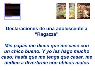 Declaraciones de una adolescente a
             “Ragazza”

 Mis papás me dicen que me case con
 un chico bueno. Y yo les hago mucho
caso; hasta que me tenga que casar, me
 dedico a divertirme con chicos malos
 