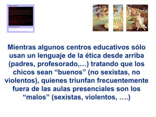 Mientras algunos centros educativos sólo
 usan un lenguaje de la ética desde arriba
 (padres, profesorado,…) tratando que los
   chicos sean “buenos” (no sexistas, no
violentos), quienes triunfan frecuentemente
  fuera de las aulas presenciales son los
      “malos” (sexistas, violentos, ….)
 