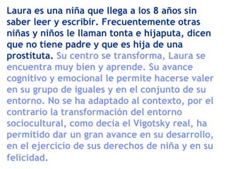 Laura es una niña que llega a los 8 años sin
saber leer y escribir. Frecuentemente otras
niñas y niños le llaman tonta e hijaputa, dicen
que no tiene padre y que es hija de una
prostituta. Su centro se transforma, Laura se
encuentra muy bien y aprende. Su avance
cognitivo y emocional le permite hacerse valer
en su grupo de iguales y en el conjunto de su
entorno. No se ha adaptado al contexto, por el
contrario la transformación del entorno
sociocultural, como decía el Vigotsky real, ha
permitido dar un gran avance en su desarrollo,
en el ejercicio de sus derechos de niña y en su
felicidad.
 
