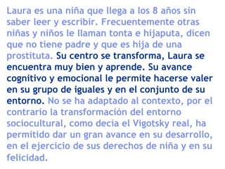 Laura es una niña que llega a los 8 años sin
saber leer y escribir. Frecuentemente otras
niñas y niños le llaman tonta e hijaputa, dicen
que no tiene padre y que es hija de una
prostituta. Su centro se transforma, Laura se
encuentra muy bien y aprende. Su avance
cognitivo y emocional le permite hacerse valer
en su grupo de iguales y en el conjunto de su
entorno. No se ha adaptado al contexto, por el
contrario la transformación del entorno
sociocultural, como decía el Vigotsky real, ha
permitido dar un gran avance en su desarrollo,
en el ejercicio de sus derechos de niña y en su
felicidad.
 