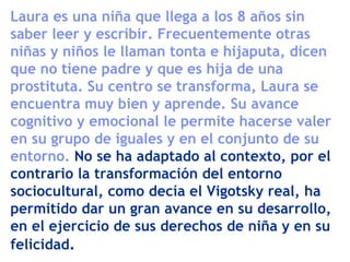 Laura es una niña que llega a los 8 años sin
saber leer y escribir. Frecuentemente otras
niñas y niños le llaman tonta e hijaputa, dicen
que no tiene padre y que es hija de una
prostituta. Su centro se transforma, Laura se
encuentra muy bien y aprende. Su avance
cognitivo y emocional le permite hacerse valer
en su grupo de iguales y en el conjunto de su
entorno. No se ha adaptado al contexto, por el
contrario la transformación del entorno
sociocultural, como decía el Vigotsky real, ha
permitido dar un gran avance en su desarrollo,
en el ejercicio de sus derechos de niña y en su
felicidad.
 