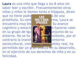 Laura es una niña que llega a los 8 años sin
saber leer y escribir. Frecuentemente otras
niñas y niños le llaman tonta e hijaputa, dicen
que no tiene padre y que es hija de una
prostituta. Su centro se transforma, Laura se
encuentra muy bien y aprende. Su avance
cognitivo y emocional le permite hacerse valer
en su grupo de iguales y en el conjunto de su
entorno. No se ha adaptado al contexto, por el
contrario la transformación del entorno
sociocultural, como decía el Vigotsky real, ha
permitido dar un gran avance en su desarrollo,
en el ejercicio de sus derechos de niña y en su
felicidad.
 