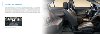 INTERIOR

               ARTICULATE YOUR PREFERENCES.
               There’s a real ﬂair inside the new Equinox, thanks to the sporty dual cockpit design that is unique in its segment. Premium accents,
               like the blue ambient lighting, offer a luxury car appeal. The lighting also increases interior visibility in low-light conditions. The
               quality of the cabin is further enhanced by its spaciousness and the level of quiet achieved through the use of acoustic laminated
               glass and triple door seals in addition to many sound-dampening measures. But Equinox also attends to your personal preferences
               with reclining front bucket seats and a tilt and telescoping steering column. Rear passengers have the added comfort of the
               Multi-Flex® rear seat that can slide up to 200 mm (7.9 in.) to increase legroom. And the easy-entry door design and narrow step-over
               not only improve access – they also help keep your clothes from getting dirty. A stylish yet tremendously practical approach to design.




               Equinox offers a remarkable amount of storage space – up to 1803 L (63.7 cu. ft.).
               The deep front centre console provides additional storage.




                                                                                                                                                         Equinox LTZ interior, shown in Brownstone with Jet Black Accents and available equipment.
6
 