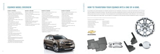 ACCESSORIES
     OVERVIEW

                EQUINOX MODEL OVERVIEW                                                                                                                                                                                                            HOW TO TRANSFORM YOUR EQUINOX INTO A ONE-OF-A-KIND.
                EQUINOX LS FWD/AWD                                   EQUINOX 1LT FWD/AWD                              EQUINOX 2LT FWD/AWD                                         EQUINOX LTZ FWD/AWD                                             If you believe your vehicle represents an important expression of your individuality, take Equinox’s style and functionality to the next level
                Equinox LS models include these features:            Equinox 1LT models enhance LS features with:     Equinox 2LT models enhance 1LT features with:               Equinox LTZ models enhance 2LT features with:                   with the addition of Chevrolet Accessories. They were part of Equinox’s development process to ensure they offer the same quality of ﬁt,
                • 182 hp 2.4L ECOTEC 4-cylinder engine with          • Halogen front fog lights                       • Remote vehicle starter system                             • Programmable power rear liftgate
                  Variable Valve Timing (VVT) and Direct Injection   • Body-coloured, heated power exterior mirrors   • Rearview Camera System                                    • Halogen projector style headlights
                                                                                                                                                                                                                                                  ﬁnish and function as the rest of the vehicle. They are backed by the 3-year/60,000 km New Vehicle Limited Warranty* and can be included
                • GM Oil Life Monitoring System                      • Roof rack side rails                           • Tire pressure monitoring system                           • Chrome door handles                                           in your ﬁnance agreement through GMAC. Ask your dealer for a complete list of the Chevrolet Accessories available for Equinox, or visit gm.ca
                • 6-speed automatic transmission                     • Automatic climate control                      • Power 8-way driver seat adjuster with power lumbar        • Chrome exterior mirrors
                • 4-wheel disc brakes with ABS and                   • Driver Information Centre with compass         • 8-speaker 250-watt premium Pioneer sound system           • Chrome front and rear skid plates                             *Whichever comes ﬁ rst, when permanently installed by the dealer at the time you purchase your new vehicle.
                  Panic Brake Assist                                 • Premium cloth seating                            with subwoofer                                            • Chrome roof rack side rails
                • StabiliTrak electronic stability control system    • Carpeted ﬂoor mats                             • XM Satellite Radio                                        • Ultrasonic rear parking assist                                Chevrolet Accessories available for Equinox include:
                • Traction control                                   • Available 264 hp 3.0L DOHC V6 engine           • USB port                                                  • Perforated leather-appointed seating surfaces                 • Moulded hood protector                              • Cargo area organizer
                • 4-wheel independent suspension                       with Direct Injection and Variable             • Bluetooth phone connectivity                              • Heated front bucket seats                                     • Premium all-weather ﬂoor mats                       • Rear fascia protector
                • 17-in. painted aluminum wheels                       Valve Timing (VVT)                             • Available power sunroof                                   • Memory setting for driver’s seat and                          • Chrome door handles                                 • Roof rack cross bars
                • Power exterior mirrors, manual folding             • Available 18-in. machined aluminum wheels      • Available Chrome Appearance Package with                    exterior mirror
                                                                                                                                                                                                                                                  • Moulded splash guards                               • Trailer hitch
                • Remote keyless entry system                        • Available XM Satellite Radio.                    Rear Parking Assist                                       • Available 19-in. dual-spoke chrome-clad
                                                                                                                                                                                                                                                  • Chrome fuel door                                    • Side-window weather deﬂectors.
                • Six air bags                                                                                        • Available programmable power rear liftgate                  aluminum wheels.
                • Driver Information Centre                                                                           • Available heated front bucket seats                                                                                       • 19" chrome wheels
                • Air conditioning                                                                                    • Available perforated leather-appointed seating surfaces
                • Power windows and door locks                                                                        • Available touch-screen Navigation System
                • Tilt and telescoping steering column                                                                • Available rear DVD entertainment system with twin
                • Cruise control                                                                                        seatback ﬂip-up monitors.
                • 4-way driver’s seat with manual fore/aft,
                  power up/down and power lumbar
                • 2-way front passenger seat with manual
                  fore/aft
                • 60/40 split-folding Multi-Flex rear seat with
                  ability to slide 200 mm (7.9-in.) fore/aft and
                  3-position reclining
                • 6-speaker 80-watt sound system with CD player,
                  MP3 playback and auxiliary audio input jack
                • OnStar with 1 year of the Safe & Sound Plan.




14
 
