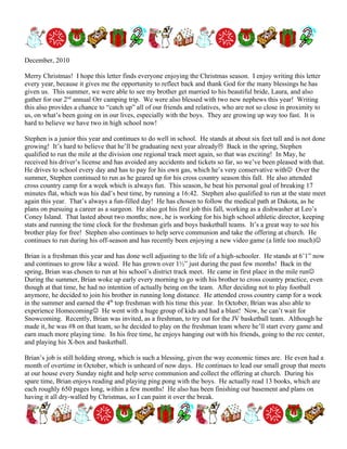 December, 2010

Merry Christmas! I hope this letter finds everyone enjoying the Christmas season. I enjoy writing this letter
every year, because it gives me the opportunity to reflect back and thank God for the many blessings he has
given us. This summer, we were able to see my brother get married to his beautiful bride, Laura, and also
gather for our 2nd annual Orr camping trip. We were also blessed with two new nephews this year! Writing
this also provides a chance to “catch up” all of our friends and relatives, who are not so close in proximity to
us, on what’s been going on in our lives, especially with the boys. They are growing up way too fast. It is
hard to believe we have two in high school now!

Stephen is a junior this year and continues to do well in school. He stands at about six feet tall and is not done
growing! It’s hard to believe that he’ll be graduating next year already Back in the spring, Stephen
qualified to run the mile at the division one regional track meet again, so that was exciting! In May, he
received his driver’s license and has avoided any accidents and tickets so far, so we’ve been pleased with that.
He drives to school every day and has to pay for his own gas, which he’s very conservative with Over the
summer, Stephen continued to run as he geared up for his cross country season this fall. He also attended
cross country camp for a week which is always fun. This season, he beat his personal goal of breaking 17
minutes flat, which was his dad’s best time, by running a 16:42. Stephen also qualified to run at the state meet
again this year. That’s always a fun-filled day! He has chosen to follow the medical path at Dakota, as he
plans on pursuing a career as a surgeon. He also got his first job this fall, working as a dishwasher at Leo’s
Coney Island. That lasted about two months; now, he is working for his high school athletic director, keeping
stats and running the time clock for the freshman girls and boys basketball teams. It’s a great way to see his
brother play for free! Stephen also continues to help serve communion and take the offering at church. He
continues to run during his off-season and has recently been enjoying a new video game (a little too much)

Brian is a freshman this year and has done well adjusting to the life of a high-schooler. He stands at 6’1” now
and continues to grow like a weed. He has grown over 1½” just during the past few months! Back in the
spring, Brian was chosen to run at his school’s district track meet. He came in first place in the mile run
During the summer, Brian woke up early every morning to go with his brother to cross country practice, even
though at that time, he had no intention of actually being on the team. After deciding not to play football
anymore, he decided to join his brother in running long distance. He attended cross country camp for a week
in the summer and earned the 4th top freshman with his time this year. In October, Brian was also able to
experience Homecoming He went with a huge group of kids and had a blast! Now, he can’t wait for
Snowcoming. Recently, Brian was invited, as a freshman, to try out for the JV basketball team. Although he
made it, he was #8 on that team, so he decided to play on the freshman team where he’ll start every game and
earn much more playing time. In his free time, he enjoys hanging out with his friends, going to the rec center,
and playing his X-box and basketball.

Brian’s job is still holding strong, which is such a blessing, given the way economic times are. He even had a
month of overtime in October, which is unheard of now days. He continues to lead our small group that meets
at our house every Sunday night and help serve communion and collect the offering at church. During his
spare time, Brian enjoys reading and playing ping pong with the boys. He actually read 13 books, which are
each roughly 650 pages long, within a few months! He also has been finishing our basement and plans on
having it all dry-walled by Christmas, so I can paint it over the break.
 