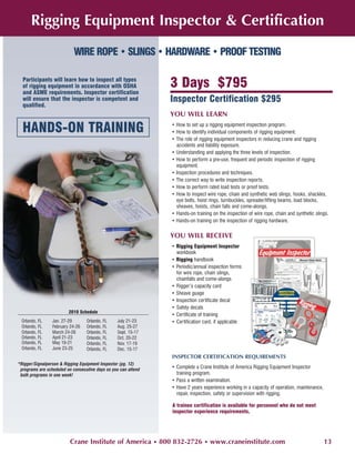 Rigging Equipment Inspector & Certification
                           WIRE ROPE • SLINGS • HARDWARE • PROOF TESTING

  Participants will learn how to inspect all types
  of rigging equipment in accordance with OSHA                  3 Days $795
  and ASME requirements. Inspector certification
  will ensure that the inspector is competent and               Inspector Certification $295
  qualified.
                                                                YOU WILL LEARN

  HANDS-ON TRAINING                                             • How to set up a rigging equipment inspection program.
                                                                • How to identify individual components of rigging equipment.
                                                                • The role of rigging equipment inspectors in reducing crane and rigging
                                                                  accidents and liability exposure.
                                                                • Understanding and applying the three levels of inspection.
                                                                • How to perform a pre-use, frequent and periodic inspection of rigging
                                                                  equipment.
                                                                • Inspection procedures and techniques.
                                                                • The correct way to write inspection reports.
                                                                • How to perform rated load tests or proof tests.
                                                                • How to inspect wire rope, chain and synthetic web slings, hooks, shackles,
                                                                  eye bolts, hoist rings, turnbuckles, spreader/lifting beams, load blocks,
                                                                  sheaves, hoists, chain falls and come-alongs.
                                                                • Hands-on training on the inspection of wire rope, chain and synthetic slings.
                                                                • Hands-on training on the inspection of rigging hardware.

                                                                YOU WILL RECEIVE
                                                                • Rigging Equipment Inspector
                                                                  workbook
                                                                • Rigging handbook
                                                                • Periodic/annual inspection forms
                                                                  for wire rope, chain slings,
                                                                  chainfalls and come-alongs
                                                                • Rigger’s capacity card
                                                                • Sheave guage
                                                                • Inspection certificate decal
                                                                • Safety decals
                         2010 Schedule
                                                                • Certificate of training
 Orlando, FL     Jan. 27-29       Orlando, FL    July 21-23     • Certification card, if applicable
 Orlando, FL     February 24-26   Orlando, FL    Aug. 25-27
 Orlando, FL     March 24-26      Orlando, FL    Sept. 15-17
 Orlando, FL     April 21-23      Orlando, FL    Oct. 20-22
 Orlando, FL     May 19-21        Orlando, FL    Nov. 17-19
 Orlando, FL     June 23-25       Orlando, FL    Dec. 15-17
                                                                INSPECTOR CERTIFICATION REQUIREMENTS
*Rigger/Signalperson & Rigging Equipment Inspector (pg. 12)
 programs are scheduled on consecutive days so you can attend
                                                                • Complete a Crane Institute of America Rigging Equipment Inspector
 both programs in one week!                                       training program.
                                                                • Pass a written examination.
                                                                • Have 2 years experience working in a capacity of operation, maintenance,
                                                                  repair, inspection, safety or supervision with rigging.

                                                                A trainee certification is available for personnel who do not meet
                                                                inspector experience requirements.




                          Crane Institute of America • 800 832-2726 • www.craneinstitute.com                                                 13
 