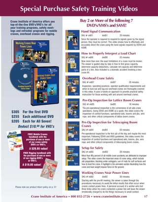 Special Purchase Safety Training Videos
Crane Institute of America offers you                Buy 2 or More of the following 7
top-of-the-line DVD’s/VHS’s for all                     DVD’s/VHS’s and SAVE!
your training programs, safety meet-
ings and refresher programs for mobile                Hand Signal Communication
cranes, overhead cranes and rigging.                  SKU # vid01              dvd01                20 minutes
                                                      Since the operator is required to respond to signals given by the signal
                                                      person, they must be correct. This video shows how to effectively and
                                                      accurately direct the crane using the hand signals required by OSHA and
                                                      ASME.

                                                      How to Properly Interpret a Load Chart
                                                      SKU # vid06              dvd06                25 minutes
                                                      Now more than ever, the exact limitations of a crane must be known.
                                                      The viewer is guided step by step in how to find gross capacity,
                                                      determine capacity deductions, calculate net capacity and determine
                                                      parts of a line. Also included is a dramatic accident involving a two-
                                                      crane lift.

                                                       Overhead Crane Safety
                                                       SKU # vid07                       dvd07                  20 minutes
                                                       Inspection, operating practices, operator qualification requirements and
                                                       when to lock-out and tag-out overhead cranes are thoroughly covered
                                                       in this video. It uses a hands-on approach to provide practical safety
                                                       instruction for those working with and around overhead cranes.

                                                       Pre-Op Inspection for Lattice Boom Cranes
                                                       SKU # vid05                       dvd05                  18 minutes
                                                       The pre-operational inspection is the cornerstone of all safe crane
                                                       operations. Using OSHA and ASME as a guide, this video covers the
$305 For the first DVD                                 inspection of control functions, operational aids, booms and jibs, wire
$255 Each additional DVD                               rope, and other critical components of lattice boom cranes.

$205 Each for All Seven!                              Pre-Op Inspection for Telescoping Boom
   Deduct $10.00 for VHS’s                            Cranes
                                                      SKU # vid04              dvd04                20 minutes
                FREE Mobile Cranes                    Pre-operational inspection is the first job of the day and maybe the most
                 handbook with the                    important. Following OSHA and ANSI guidelines, this video covers the
               purchase of one or more                inspection of control functions and operational aids, booms, jibs, wire
                 of our crane safety                  rope, and other critical components of telescoping boom cranes.
                   DVD’s or VHS’s.
                  A $29.95 value!                     Setup for Safety
           FREE Rigging handbook with                 SKU # vid03              dvd03                20 minutes
           the purchase of one or more                More than fifty percent of all mobile crane accidents are attributed to improper
           of our rigging DVD’s                       setup. This video covers the important areas of crane setup, which include
                or VHS’s.                             site preparation, blocking under outriggers, use of mats for soft surfaces and
           A $19.95 value!                            how to level the crane. A highlight is the animated section illustrating how the
                                                      crane and load weight impose force on the ground.

                                                      Working Cranes Near Power Lines
                                                      SKU # vid02              dvd02                30 minutes
                                                      Starting with the pre-lift meeting, the viewer is taken through the
                                                      procedures necessary to avoid the lethal results that often occur when
   Please note our product return policy on p. 31     cranes contact power lines. A personal account of a worker who lost
                                                      three limbs when his crane contacted a power line will leave the viewer
                                                      emotionally charged to do the things necessary to avoid contact.

                    Crane Institute of America • 800 832-2726 • www.craneinstitute.com                                             17
 