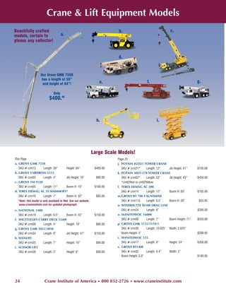 Crane & Lift Equipment Models
Beautifully crafted                                                         b.                                    c.
models, certain to                    a.
please any collector!


                                                                            d.


                    Our Grove GMK 7550
                    has a length of 59”
                     and height of 84”!                              e.                          f.                                 g.

                               Only
                            $400.00



                                                                   h.                                   i.




                                                                 Large Scale Models!
This Page                                                                   Page 25
a. GROVE GMK 7550                                                           j. POTAIN IGO21 TOWER CRANE
   SKU # crm13   Length: 59” Height: 84”                          $400.00      SKU # crm21*      Length: 12”     Jib Height: 41”    $150.00
b. GROVE YARDBOSS 5515                                                      k. POTAIN MDT-178 TOWER CRANE
   SKU # crm03   Length: 4”  Jib Height: 19”                       $80.00      SKU # crm02*      Length: 53”     Jib Height: 43”    $450.00
c. GROVE TM 9120                                                               *cm02Red or cm02Yellow
   SKU # crm05   Length: 11” Boom H: 10”                          $160.00   l. TEREX DEMAG AC 200
d. TEREX DEMAG AC 35 MAMMOET*                                                  SKU # crm14       Length: 12”     Boom H: 65”        $165.00
  SKU # crm10          Length: 7”          Boom H: 32”             $85.00   m.GROVE RT 700 E SUNSHINE
  *Note: this model is only available in Red. See our website,                 SKU # crm11S      Length: 6.5”    Boom H: 26”         $55.95
   www.craneinstitute.com for updated photograph.                           n. WESERHUTTE W180 DRAG LINE
e. NATIONAL 1400                                                               SKU # crm24       Length: 8”                         $295.00
   SKU # crm19   Length: 9.5”  Boom H: 33”                        $150.00   o. MANITOWOC 16000
f. SHUTTLELIFT CARRY DECK 5540F                                                SKU # crm08       Length: 7”      Boom Height: 71”   $550.00
   SKU # crm09   Length: 4”    Height: 19”                         $80.00   p. GROVE GMK 5135/5110-1
g. GROVE GMK 3055/3050                                                         SKU # crm30       Length: 10.625” Width: 2.625”
   SKU # crm04   Length: 9”    Jib Height: 41”                    $150.00      Boom Height: 3’                                      $299.95
h. MANLIFT                                                                  r. MANITOWOC 555
   SKU # crm25   Length: 7”    Height: 10”                         $90.00      SKU # crm17       Length: 8”      Height: 24”        $350.00
i. SCISSOR LIFT                                                             s. GROVE RT540E
   SKU # crm26   Length: 3”    Height: 8”                          $90.00      SKU # crm32       Length: 9.4”    Width: 2”
                                                                               Boom Height: 2.8”                                    $189.95




24                      Crane Institute of America • 800 832-2726 • www.craneinstitute.com
 