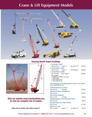 Crane & Lift Equipment Models

                                                                          l.                   m.
           j.

                           k.




                                                       n.         o.                    p.




                      q.                          r.                           s.                   t.




                                     Amazing Detail! Expert Crafting!
                                                            t. NATIONAL 1300H
                u.                               v.            SKU # crm18        Length: 11”       Max Boom: 25”     $150.00
                                                            u. MANITOWOC 18000
                                                               SKU # crm22        Length: 7”        Boom Height: 6’   $695.00
                                                            v. MANITOWOC 4100W
                                                               SKU # crm28        Boom Height: 5’                     $295.00
                                                               Also available:
                                                               • Manitowoc 4100W in 1:50 scale
                                                               • Ringer model
                                                               • Tower Extension Kit
                                                               • Boom Extension Kit

                                                            See photographs of the following NEW models on our website,
                                                            www.craneinstitute.com.

                                                            TEREX BENDINI RC45 CRANE
                                                            SKU # crm33      1:50 Scale                               $145.95
                                                            TEREX PM AC40/2L MICHIELSENS
                                                            SKU # crm34                                               $163.95
                                                            JOEL NISSAN FORKLIFT
                                                            SKU # crm35      1:25 Scale                                $36.95
Visit our website www.craneinstitute.com                    SHINSEI KOBELCO PANTHER X250 CRANE
   to view our complete line of models.                     SKU # crm36                                                $89.95
                                                            BUCYRUS ERIE 22-B CABLE SHOVEL
                                                            SKU # crm37                                               $179.95
                                                            GROVE TM 1500
    Please note our product return policy on page 31        SKU # crm07w     Length: 11” Jib Height: 45”               $95.00



                Crane Institute of America • 800 832-2726 • www.craneinstitute.com                                        25
 