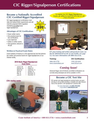 CIC Rigger/Signalperson Certifications

Become a Nationally Accredited                                                  To register for CIC Rigger/Signalperson
                                                                             Exams, go online to www.CICcert.com or call
CIC Certified Rigger/Signalperson                                                            (763) 476-4242
CIC rigger/signalperson certifications meet
state and federal OSHA requirements and will
meet the proposed OSHA regulation                    Introductory
                                                         Price
mandating accredited basic
rigger/signalperson.                                $99
Advantages of CIC Certifications
• Fewer written exams
• One practical exam for
  two certifications
• Less expensive
• Online or written exams
• Test questions relevant to
  the job


Written & Practical Exam Dates                                         CIC prep training and written and practical exams can
Crane Institute of America is a CIC-approved test site that adminis-   also be administered on-site at your facility (see page
ters written and practical exams for rigger/signalpersons at our       12). For more information call (800) 832-2726.
Orlando facility.
                                                                       Training:                              CIC Certification:

             2010 Basic Rigger/Signalperson                            (800) 832-2726                         (763) 476-4242
                      Exam Dates                                       www.craneinstitute.com                 www.CICcert.com

                                    July 20
                 January 26
                 February 23        August 24                                            Coming Soon!
                 March 23           September 14
                 April 20           October 19
                                                                       Advanced Rigger and Lift Director accredited certifications are
                 May 18             November 16                        currently being developed and will be available in 2010.
                 June 22            December 14

                                                                                  Become a CIC Test Site
CIA’s testing center.                                                    CIC operator and rigger/signalperson practical exams are quick
                                                                         and easy to set-up while providing a complete and valid measure-
                                                                         ment of the operator’s and signalperson’s practical skill.
                                                                                     For more information call (763) 476-4242
                                                                                         or go online to www.CICcert.com.




                    Crane Institute of America • 800 832-2726 • www.craneinstitute.com                                                      3
 