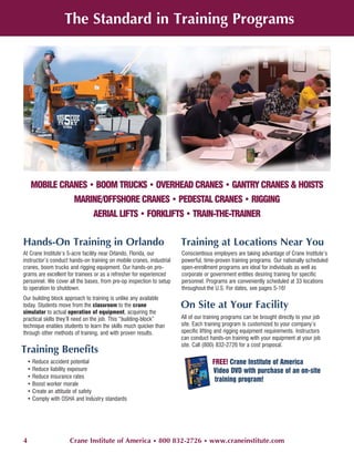 The Standard in Training Programs




     MOBILE CRANES • BOOM TRUCKS • OVERHEAD CRANES • GANTRY CRANES & HOISTS
                       MARINE/OFFSHORE CRANES • PEDESTAL CRANES • RIGGING
                               AERIAL LIFTS • FORKLIFTS • TRAIN-THE-TRAINER


Hands-On Training in Orlando                                          Training at Locations Near You
At Crane Institute’s 5-acre facility near Orlando, Florida, our       Conscientious employers are taking advantage of Crane Institute’s
instructor’s conduct hands-on training on mobile cranes, industrial   powerful, time-proven training programs. Our nationally scheduled
cranes, boom trucks and rigging equipment. Our hands-on pro-          open-enrollment programs are ideal for individuals as well as
grams are excellent for trainees or as a refresher for experienced    corporate or government entities desiring training for specific
personnel. We cover all the bases, from pre-op inspection to setup    personnel. Programs are conveniently scheduled at 33 locations
to operation to shutdown.                                             throughout the U.S. For dates, see pages 5-16!
Our building block approach to training is unlike any available
today. Students move from the classroom to the crane                  On Site at Your Facility
simulator to actual operation of equipment, acquiring the
practical skills they’ll need on the job. This “building-block”       All of our training programs can be brought directly to your job
technique enables students to learn the skills much quicker than      site. Each training program is customized to your company’s
through other methods of training, and with proven results.           specific lifting and rigging equipment requirements. Instructors
                                                                      can conduct hands-on training with your equipment at your job
                                                                      site. Call (800) 832-2726 for a cost proposal.
Training Benefits
    • Reduce accident potential                                                     FREE! Crane Institute of America
    • Reduce liability exposure                                                     Video DVD with purchase of an on-site
    • Reduce insurance rates
                                                                                     training program!
    • Boost worker morale
    • Create an attitude of safety
    • Comply with OSHA and Industry standards




4                    Crane Institute of America • 800 832-2726 • www.craneinstitute.com
 