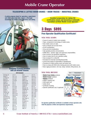 Mobile Crane Operator
                     TELESCOPING & LATTICE BOOM CRANES • BOOM TRUCKS • INDUSTRIAL CRANES

    A safety program ideal for operators, supervisors
    and other personnel who require a thorough                                             Excellent preparation for taking CIC
    knowledge of mobile crane operation and safety.                                  certification exams and becoming a nationally
                                                                                      accredited certified Mobile Crane Operator!



                                                                            3 Days $895
                                                                            Free Operator Qualification Certificate!
                                                                            YOU WILL LEARN
                                                                            • Causes & results of mobile crane accidents.
                                                                            • Types, components & terminology of mobile cranes.
                                                                            • How mobile cranes are rated.
                                                                            • How to interpret and use load charts.
                                                                            • Pre-lift considerations.
                                                                            • Set-up and site considerations.
                                                                            • Safe operating practices and procedures.
                                                                            • ASME B30.5 - operator, rigger, and supervisory responsibilities.
                                                                            • How to perform pre-operational inspections.
                                                                            • How to conduct pick & carry operations safely.
                                                                            • How to prepare for a critical lift.
                                                                            • Procedures for boom/jib assembly/disassembly.
                                                                            • Correct hand signals & responsibility of signalpersons.
                                                                            • Procedures for safely working cranes near power lines.
                                                                            • How to comply with OSHA when hoisting personnel with mobile cranes.
                                                                            • Basic rigging procedures: wire rope, slings, hardware, lifting devices, etc.
                Simulator Training Included
                  with all Orlando Classes
                            2010 Schedule                                   YOU WILL RECEIVE
Anchorage, AK        Jan. 5-7          Guam               June 7-9          • Mobile Crane Safety workbook
Orlando, FL          Jan. 11-13        San Antonio, TX    June 8-10
                                                                            • Mobile Cranes handbook
Las Vegas, NV        Jan. 12-14        Orlando, FL        June 14-16
Denver, CO           Jan. 19-21        Orlando, FL        July 12-14
                                                                            • Rigging handbook
Pittsburgh, PA       Jan. 26-28        Baltimore, MD      July 13-15        • Rigger's capacity card
Orlando, FL          Feb. 1-3          Savannah, GA       July 20-22        • Hand signal card
Seattle, WA          Feb. 2-4          Kansas City, KS    July 27-29        • Safety decals
Minneapolis, MN      Feb. 9-11         Charlotte, NC      July 27-29
                                                                            • Certificate of training
Houston, TX          Feb. 16-18        Orlando, FL        Aug. 2-4
Nashville, TN        Feb. 23-25        Milwaukee, WI      Aug. 10-12        • Operator qualification card, if applicable
Chicago IL           March 2-4         Philadelphia, PA   Aug. 31-Sept. 2
Orlando, FL          March 8-10        Houston, TX        Aug. 31-Sept. 2
Charleston, WV       March 9-11        Nashville, TN      Sept. 14-16
St. Louis, MO        March 16-18       Orlando, FL        Sept. 20-22
Phoenix, AZ          March 23-25       Columbus, OH       Sept. 21-23
Sacramento, CA       April 6-8         Portland, OR       Sept. 28-30
Albuquerque, NM      April 13-15       Baton Rouge, LA    Oct. 5-7
Orlando, FL          April 19-21       Orlando, FL        Oct. 11-13
Birmingham, AL       April 20-22       Birmingham, AL     Oct. 12-14
Salt Lake City, UT   April 20-22       Orlando, FL        Nov. 8-10         An operator qualification certificate is available to those operators who
Newark, NJ           April 27-29       Atlanta, GA        Nov. 16-18
Little Rock, AR      May 4-6
                                                                            meet the physical, written and experience requirements.
                                       Buffalo, NY        Nov. 30-Dec. 2
Orlando, FL          May 10-12         Orlando, FL        Dec. 6-8
Tulsa, OK            May 11-13         Dallas, TX         Dec. 7-9
Honolulu, HI         May 25-27



6                             Crane Institute of America • 800 832-2726 • www.craneinstitute.com
 