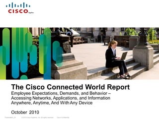 The Cisco Connected World Report
        Employee Expectations, Demands, and Behavior –
        Accessing Networks, Applications, and Information
        Anywhere, Anytime, And With Any Device

        October 2010
Presentation_ID   © 2010 Cisco Systems, Inc. All rights reserved.   Cisco Confidential
 