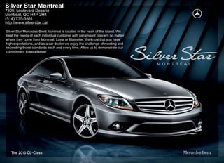 Silver Star Montreal
7800, boulevard Decarie
Montreal, QC H4P 2H4
(514) 735-3581
http://www.silverstar.ca/

Silver Star Mercedes-Benz Montreal is located in the heart of the island. We
treat the needs of each individual customer with paramount concern no matter
where they come from Montreal, Laval or Blainville. We know that you have
high expectations, and as a car dealer we enjoy the challenge of meeting and
exceeding those standards each and every time. Allow us to demonstrate our
commitment to excellence!
 